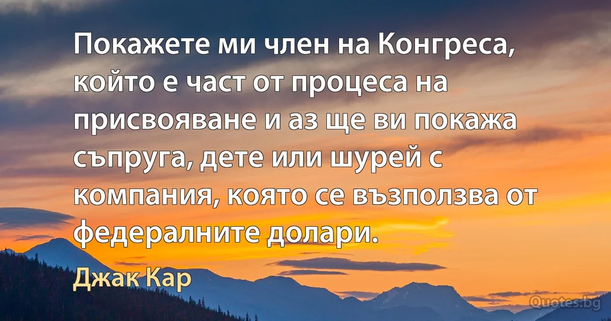 Покажете ми член на Конгреса, който е част от процеса на присвояване и аз ще ви покажа съпруга, дете или шурей с компания, която се възползва от федералните долари. (Джак Кар)