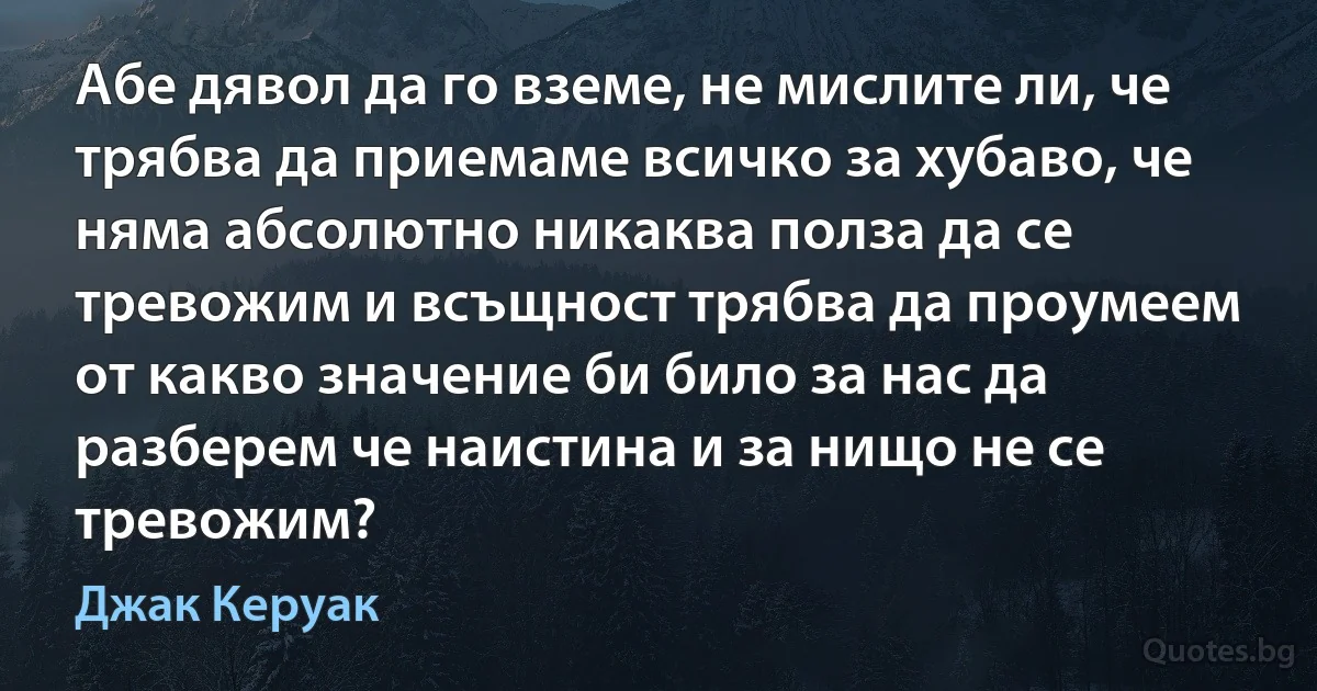 Абе дявол да го вземе, не мислите ли, че трябва да приемаме всичко за хубаво, че няма абсолютно никаква полза да се тревожим и всъщност трябва да проумеем от какво значение би било за нас да разберем че наистина и за нищо не се тревожим? (Джак Керуак)