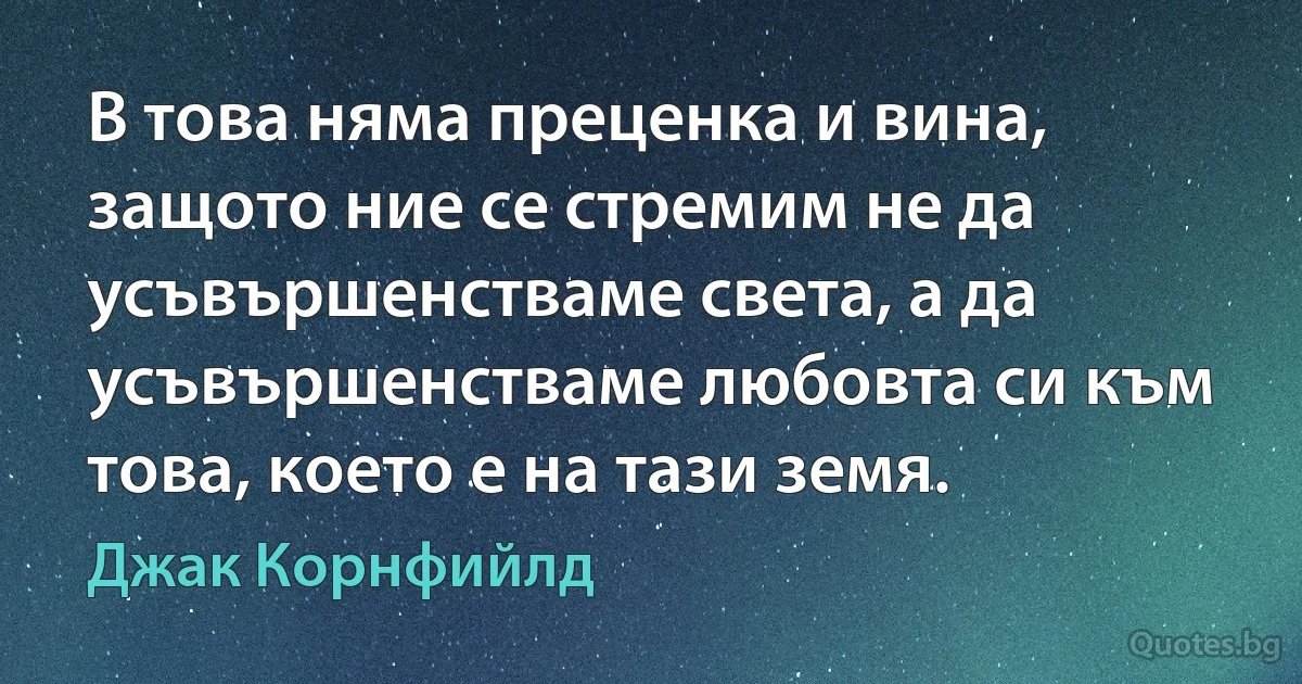 В това няма преценка и вина, защото ние се стремим не да усъвършенстваме света, а да усъвършенстваме любовта си към това, което е на тази земя. (Джак Корнфийлд)