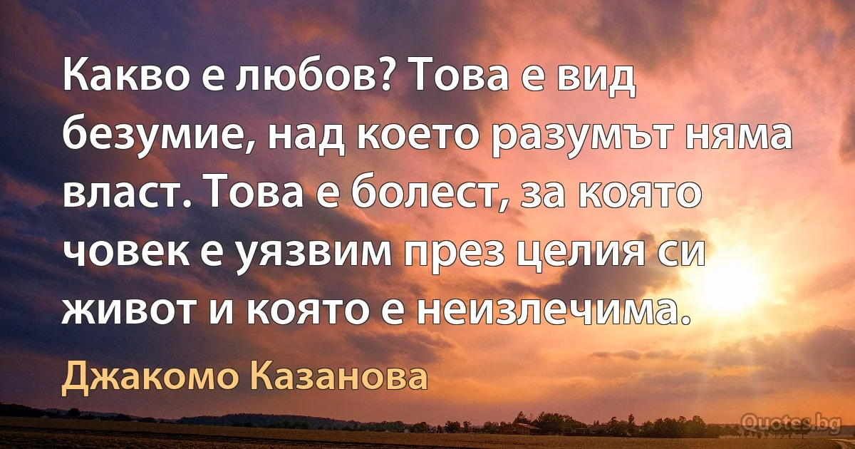 Какво е любов? Това е вид безумие, над което разумът няма власт. Това е болест, за която човек е уязвим през целия си живот и която е неизлечима. (Джакомо Казанова)