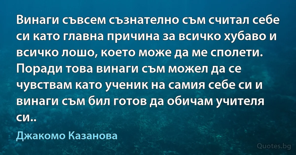 Винаги съвсем съзнателно съм считал себе си като главна причина за всичко хубаво и всичко лошо, което може да ме сполети. Поради това винаги съм можел да се чувствам като ученик на самия себе си и винаги съм бил готов да обичам учителя си.. (Джакомо Казанова)