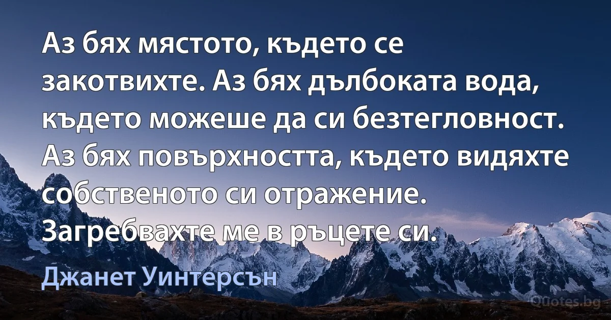 Аз бях мястото, където се закотвихте. Аз бях дълбоката вода, където можеше да си безтегловност. Аз бях повърхността, където видяхте собственото си отражение. Загребвахте ме в ръцете си. (Джанет Уинтерсън)