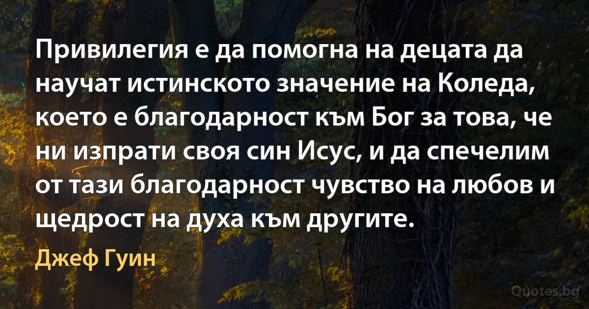 Привилегия е да помогна на децата да научат истинското значение на Коледа, което е благодарност към Бог за това, че ни изпрати своя син Исус, и да спечелим от тази благодарност чувство на любов и щедрост на духа към другите. (Джеф Гуин)