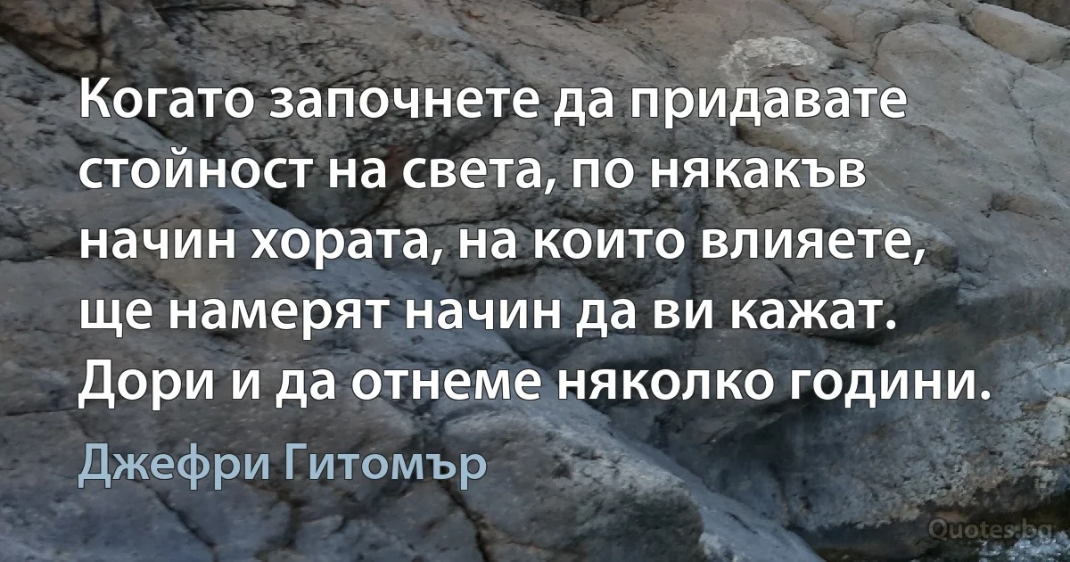 Когато започнете да придавате стойност на света, по някакъв начин хората, на които влияете, ще намерят начин да ви кажат. Дори и да отнеме няколко години. (Джефри Гитомър)