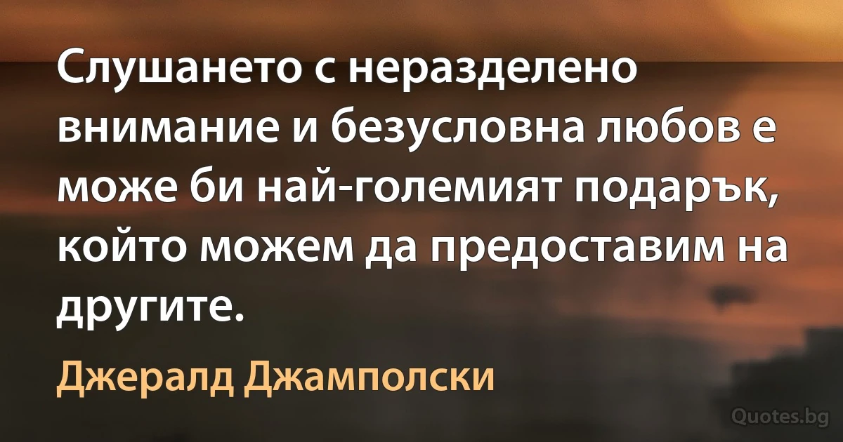 Слушането с неразделено внимание и безусловна любов е може би най-големият подарък, който можем да предоставим на другите. (Джералд Джамполски)