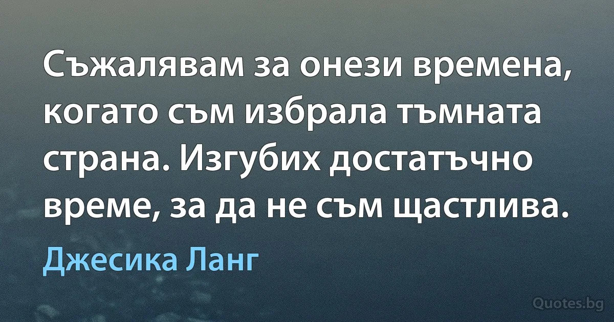 Съжалявам за онези времена, когато съм избрала тъмната страна. Изгубих достатъчно време, за да не съм щастлива. (Джесика Ланг)