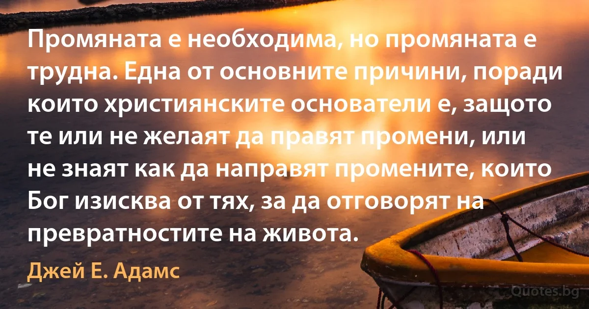 Промяната е необходима, но промяната е трудна. Една от основните причини, поради които християнските основатели е, защото те или не желаят да правят промени, или не знаят как да направят промените, които Бог изисква от тях, за да отговорят на превратностите на живота. (Джей Е. Адамс)