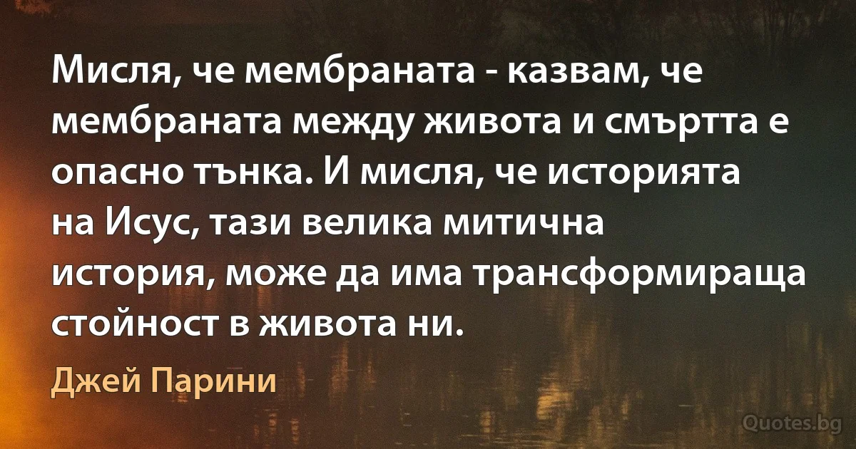 Мисля, че мембраната - казвам, че мембраната между живота и смъртта е опасно тънка. И мисля, че историята на Исус, тази велика митична история, може да има трансформираща стойност в живота ни. (Джей Парини)