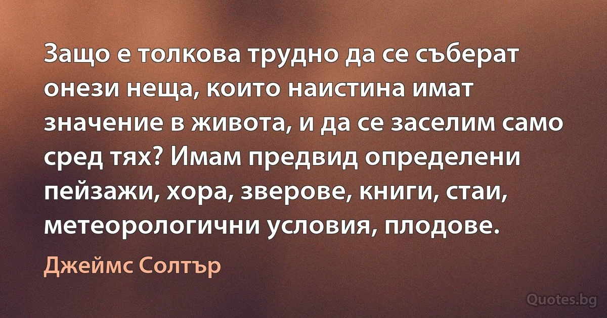 Защо е толкова трудно да се съберат онези неща, които наистина имат значение в живота, и да се заселим само сред тях? Имам предвид определени пейзажи, хора, зверове, книги, стаи, метеорологични условия, плодове. (Джеймс Солтър)