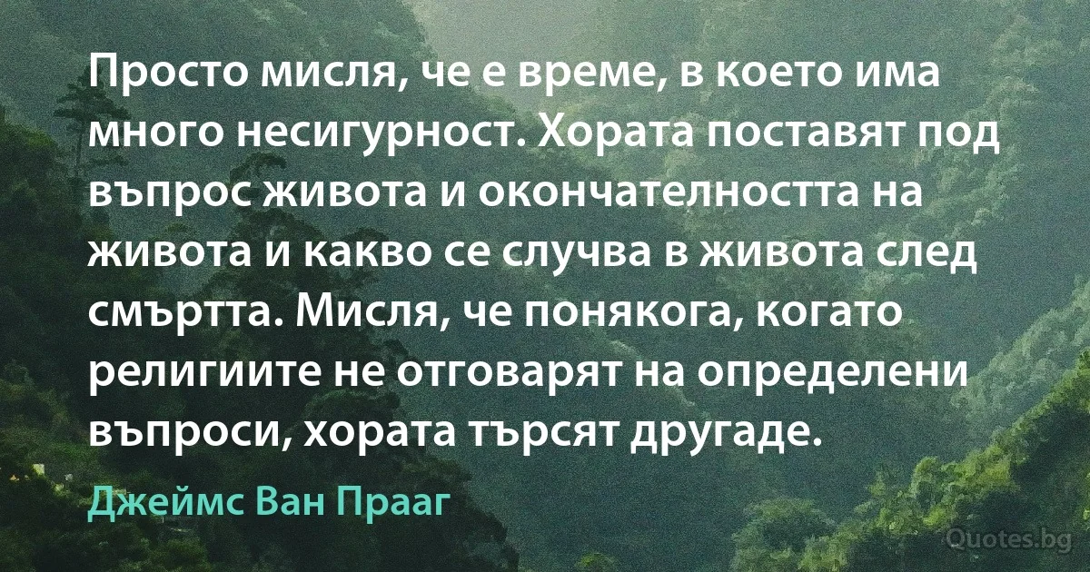 Просто мисля, че е време, в което има много несигурност. Хората поставят под въпрос живота и окончателността на живота и какво се случва в живота след смъртта. Мисля, че понякога, когато религиите не отговарят на определени въпроси, хората търсят другаде. (Джеймс Ван Прааг)