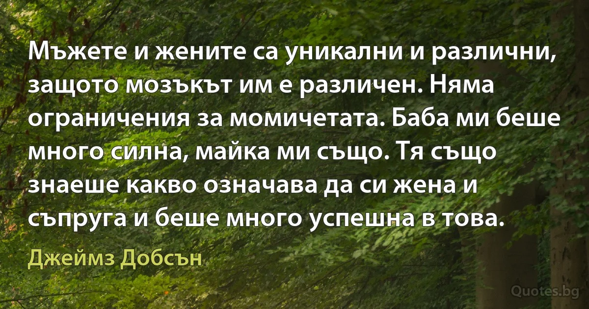 Мъжете и жените са уникални и различни, защото мозъкът им е различен. Няма ограничения за момичетата. Баба ми беше много силна, майка ми също. Тя също знаеше какво означава да си жена и съпруга и беше много успешна в това. (Джеймз Добсън)