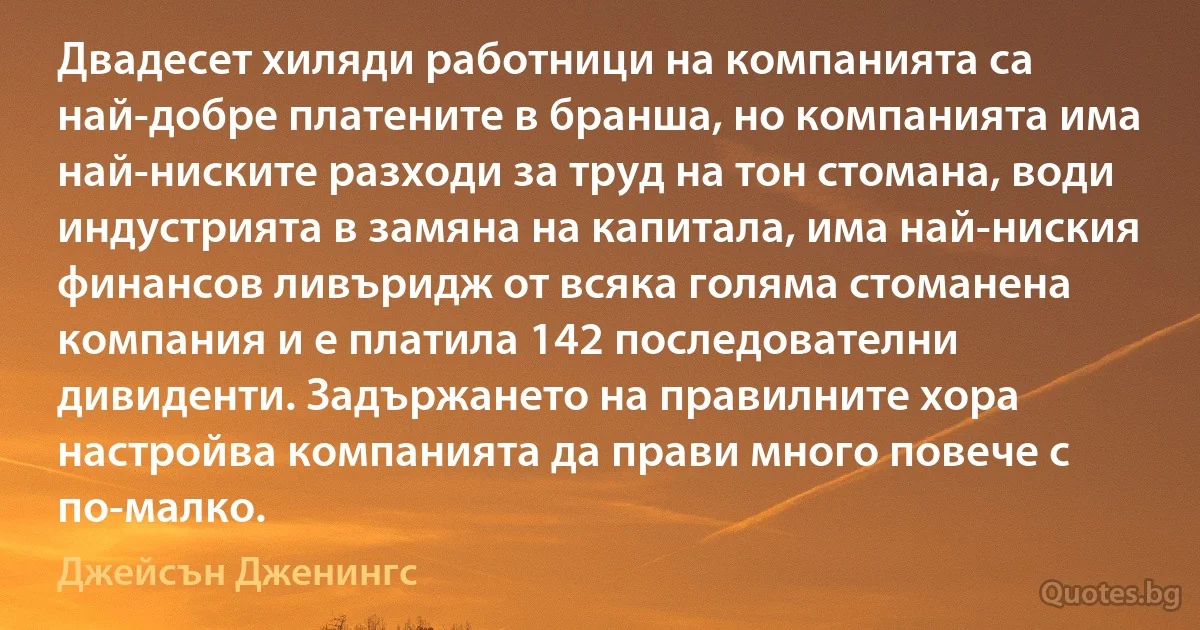 Двадесет хиляди работници на компанията са най-добре платените в бранша, но компанията има най-ниските разходи за труд на тон стомана, води индустрията в замяна на капитала, има най-ниския финансов ливъридж от всяка голяма стоманена компания и е платила 142 последователни дивиденти. Задържането на правилните хора настройва компанията да прави много повече с по-малко. (Джейсън Дженингс)