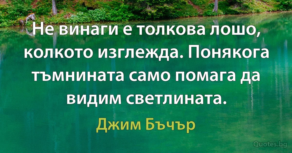 Не винаги е толкова лошо, колкото изглежда. Понякога тъмнината само помага да видим светлината. (Джим Бъчър)