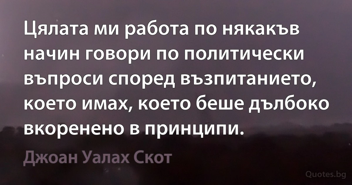 Цялата ми работа по някакъв начин говори по политически въпроси според възпитанието, което имах, което беше дълбоко вкоренено в принципи. (Джоан Уалах Скот)