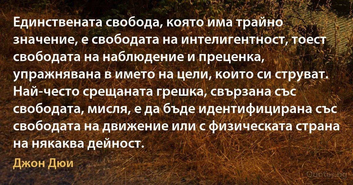 Единствената свобода, която има трайно значение, е свободата на интелигентност, тоест свободата на наблюдение и преценка, упражнявана в името на цели, които си струват. Най-често срещаната грешка, свързана със свободата, мисля, е да бъде идентифицирана със свободата на движение или с физическата страна на някаква дейност. (Джон Дюи)