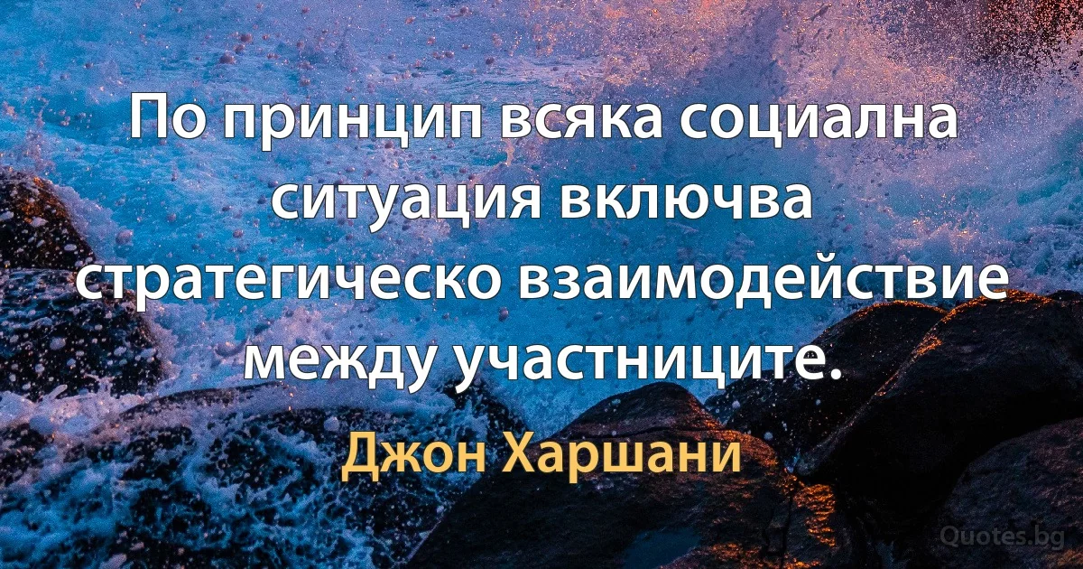 По принцип всяка социална ситуация включва стратегическо взаимодействие между участниците. (Джон Харшани)