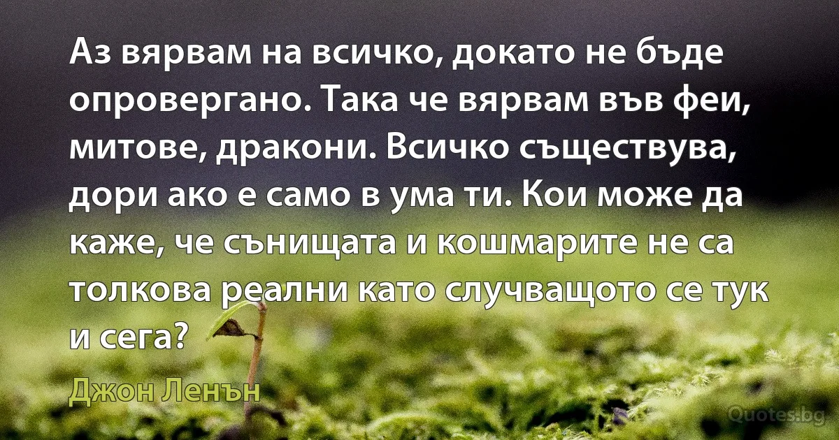 Аз вярвам на всичко, докато не бъде опровергано. Така че вярвам във феи, митове, дракони. Всичко съществува, дори ако е само в ума ти. Кои може да каже, че сънищата и кошмарите не са толкова реални като случващото се тук и сега? (Джон Ленън)