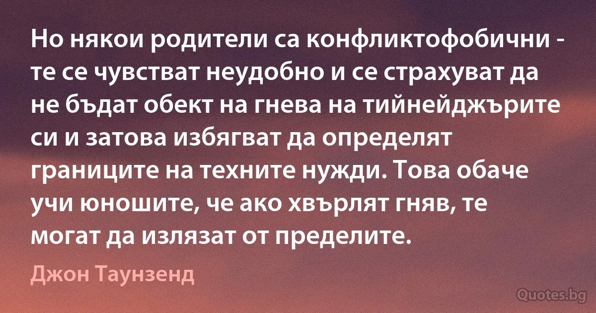 Но някои родители са конфликтофобични - те се чувстват неудобно и се страхуват да не бъдат обект на гнева на тийнейджърите си и затова избягват да определят границите на техните нужди. Това обаче учи юношите, че ако хвърлят гняв, те могат да излязат от пределите. (Джон Таунзенд)