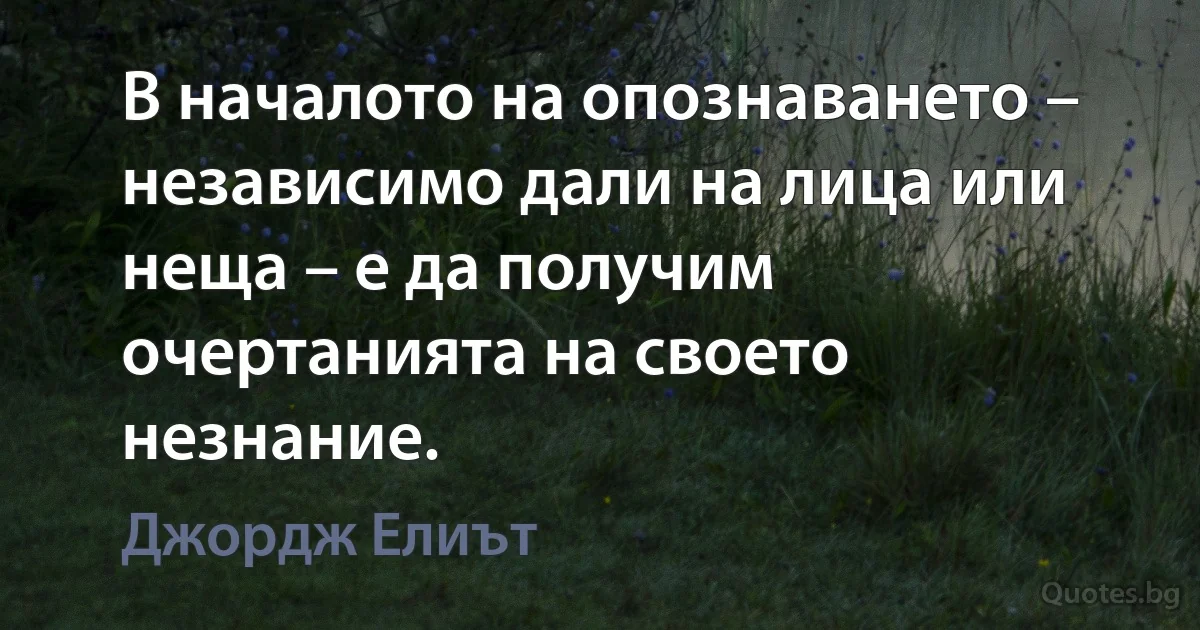 В началото на опознаването – независимо дали на лица или неща – е да получим очертанията на своето незнание. (Джордж Елиът)