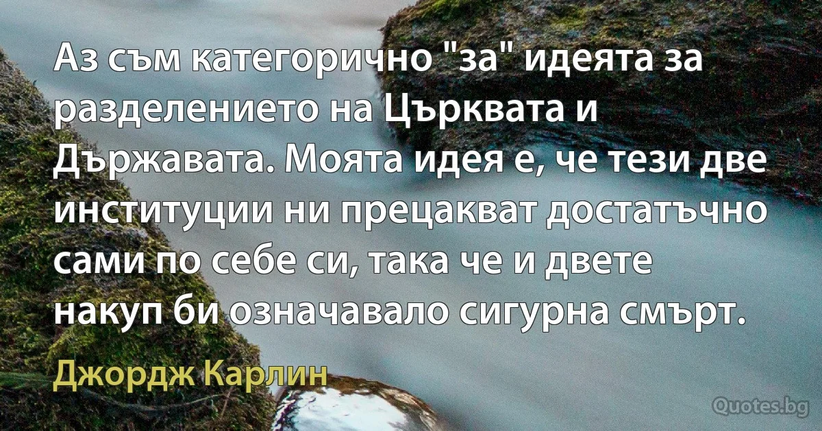 Аз съм категорично "за" идеята за разделението на Църквата и Държавата. Моята идея е, че тези две институции ни прецакват достатъчно сами по себе си, така че и двете накуп би означавало сигурна смърт. (Джордж Карлин)