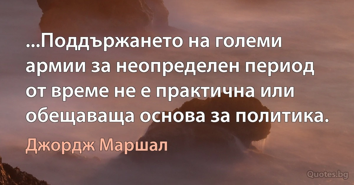 ...Поддържането на големи армии за неопределен период от време не е практична или обещаваща основа за политика. (Джордж Маршал)