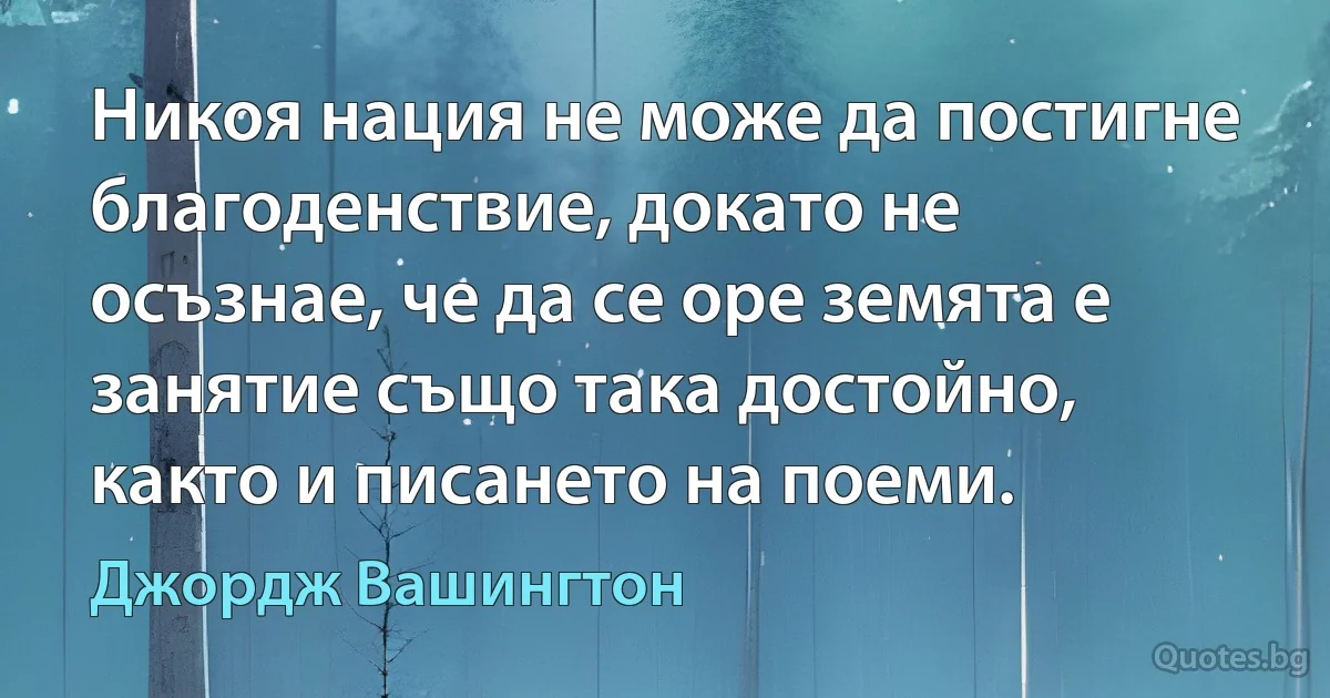 Никоя нация не може да постигне благоденствие, докато не осъзнае, че да се оре земята е занятие също така достойно, както и писането на поеми. (Джордж Вашингтон)