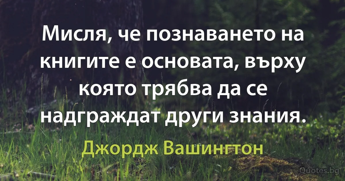 Мисля, че познаването на книгите е основата, върху която трябва да се надграждат други знания. (Джордж Вашингтон)