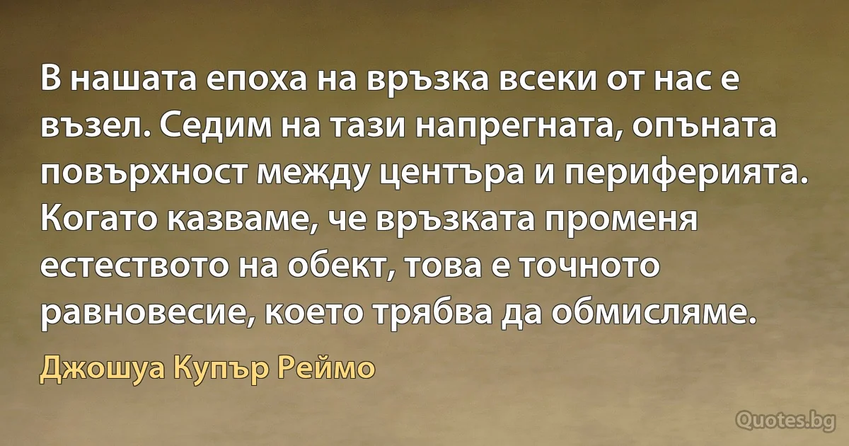 В нашата епоха на връзка всеки от нас е възел. Седим на тази напрегната, опъната повърхност между центъра и периферията. Когато казваме, че връзката променя естеството на обект, това е точното равновесие, което трябва да обмисляме. (Джошуа Купър Реймо)