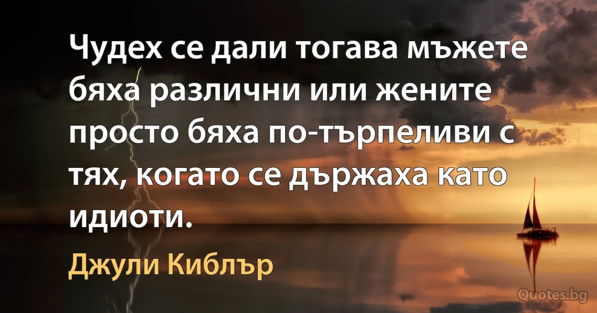 Чудех се дали тогава мъжете бяха различни или жените просто бяха по-търпеливи с тях, когато се държаха като идиоти. (Джули Киблър)