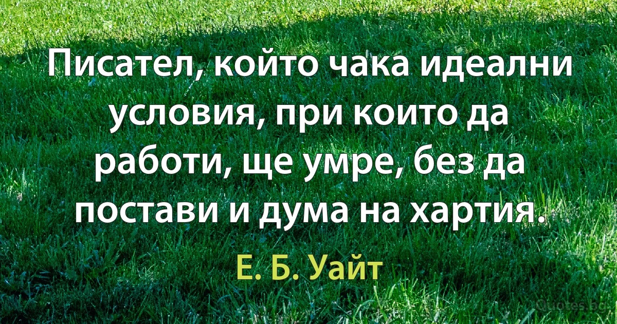 Писател, който чака идеални условия, при които да работи, ще умре, без да постави и дума на хартия. (Е. Б. Уайт)