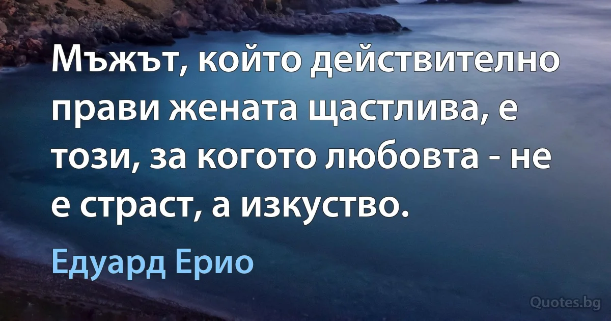 Мъжът, който действително прави жената щастлива, е този, за когото любовта - не е страст, а изкуство. (Едуард Ерио)