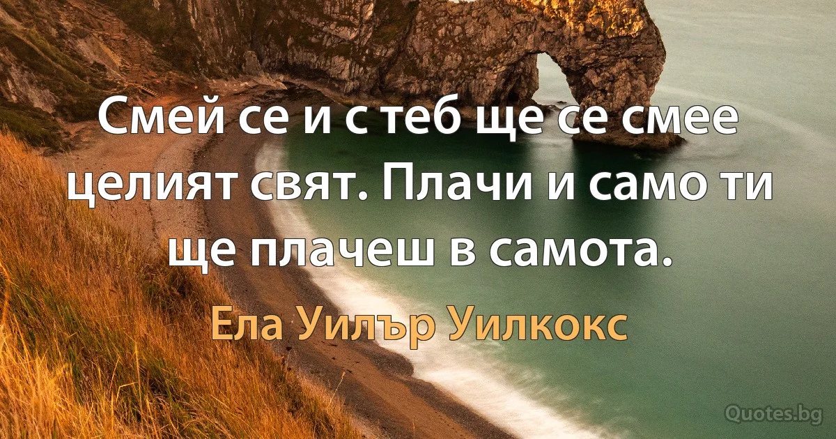 Смей се и с теб ще се смее целият свят. Плачи и само ти ще плачеш в самота. (Ела Уилър Уилкокс)