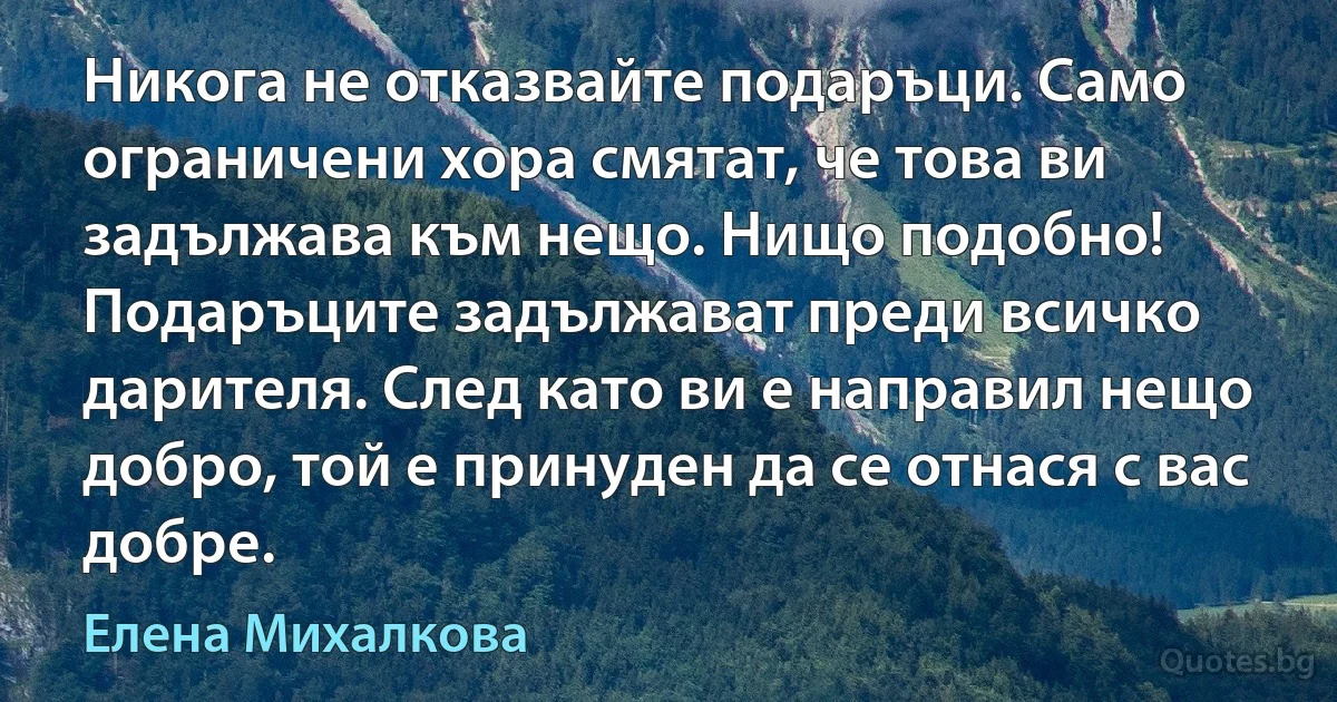 Никога не отказвайте подаръци. Само ограничени хора смятат, че това ви задължава към нещо. Нищо подобно! Подаръците задължават преди всичко дарителя. След като ви е направил нещо добро, той е принуден да се отнася с вас добре. (Елена Михалкова)