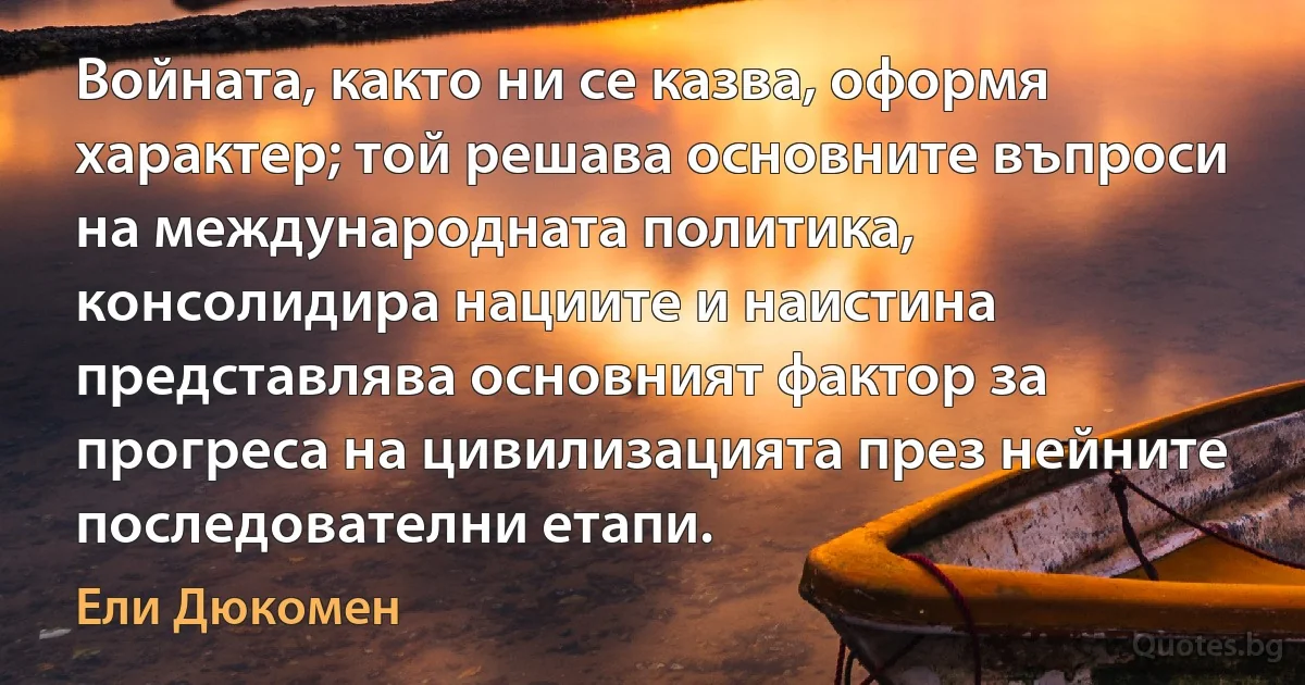 Войната, както ни се казва, оформя характер; той решава основните въпроси на международната политика, консолидира нациите и наистина представлява основният фактор за прогреса на цивилизацията през нейните последователни етапи. (Ели Дюкомен)