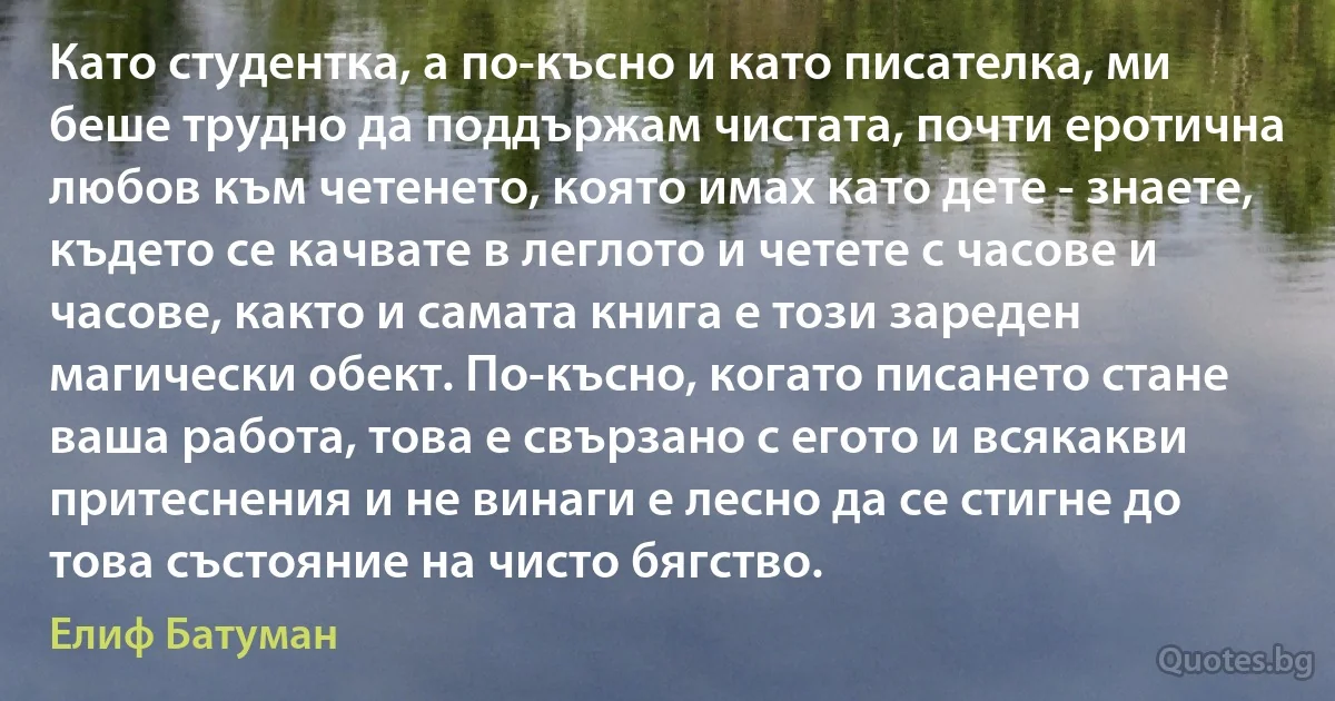 Като студентка, а по-късно и като писателка, ми беше трудно да поддържам чистата, почти еротична любов към четенето, която имах като дете - знаете, където се качвате в леглото и четете с часове и часове, както и самата книга е този зареден магически обект. По-късно, когато писането стане ваша работа, това е свързано с егото и всякакви притеснения и не винаги е лесно да се стигне до това състояние на чисто бягство. (Елиф Батуман)