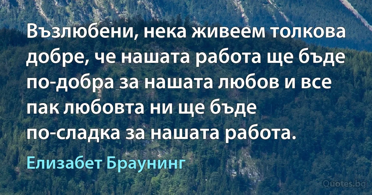 Възлюбени, нека живеем толкова добре, че нашата работа ще бъде по-добра за нашата любов и все пак любовта ни ще бъде по-сладка за нашата работа. (Елизабет Браунинг)