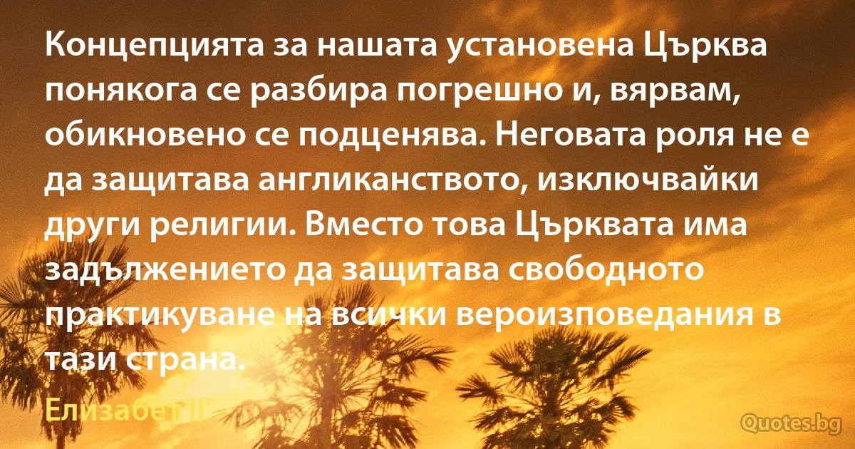 Концепцията за нашата установена Църква понякога се разбира погрешно и, вярвам, обикновено се подценява. Неговата роля не е да защитава англиканството, изключвайки други религии. Вместо това Църквата има задължението да защитава свободното практикуване на всички вероизповедания в тази страна. (Елизабет II)