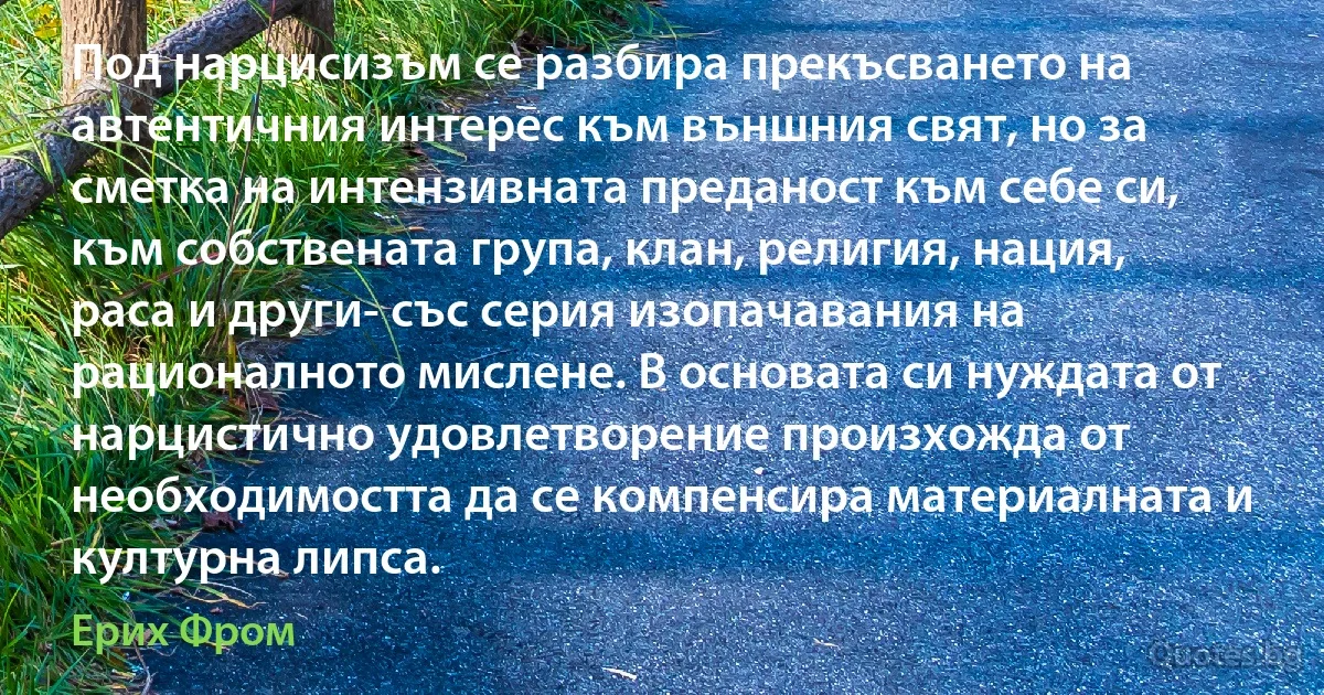 Под нарцисизъм се разбира прекъсването на автентичния интерес към външния свят, но за сметка на интензивната преданост към себе си, към собствената група, клан, религия, нация, раса и други- със серия изопачавания на рационалното мислене. В основата си нуждата от нарцистично удовлетворение произхожда от необходимостта да се компенсира материалната и културна липса. (Ерих Фром)