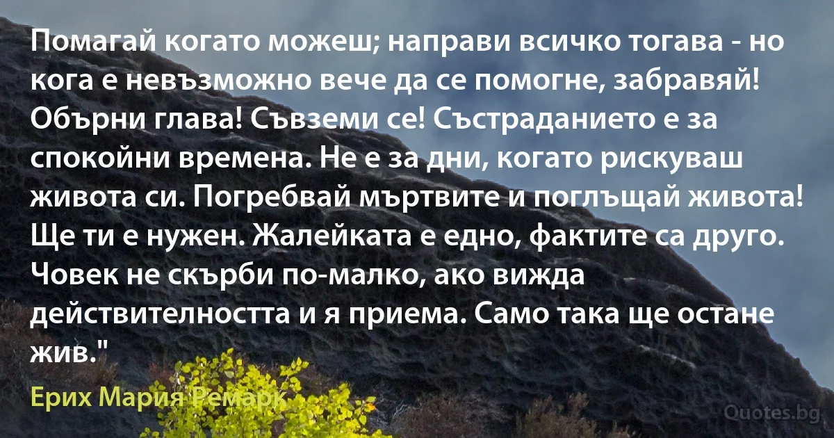 Помагай когато можеш; направи всичко тогава - но кога е невъзможно вече да се помогне, забравяй! Обърни глава! Съвземи се! Състраданието е за спокойни времена. Не е за дни, когато рискуваш живота си. Погребвай мъртвите и поглъщай живота! Ще ти е нужен. Жалейката е едно, фактите са друго. Човек не скърби по-малко, ако вижда действителността и я приема. Само така ще остане жив." (Ерих Мария Ремарк)