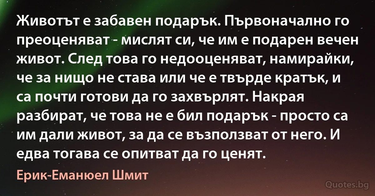 Животът е забавен подарък. Първоначално го преоценяват - мислят си, че им е подарен вечен живот. След това го недооценяват, намирайки, че за нищо не става или че е твърде кратък, и са почти готови да го захвърлят. Накрая разбират, че това не е бил подарък - просто са им дали живот, за да се възползват от него. И едва тогава се опитват да го ценят. (Ерик-Еманюел Шмит)