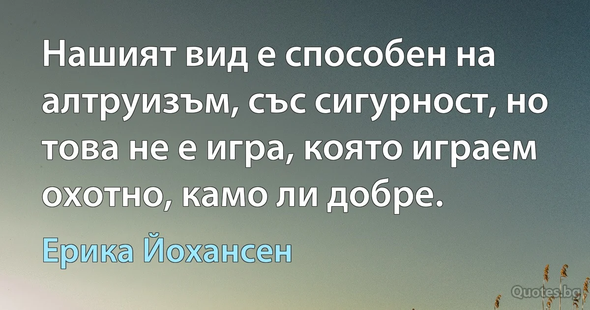 Нашият вид е способен на алтруизъм, със сигурност, но това не е игра, която играем охотно, камо ли добре. (Ерика Йохансен)