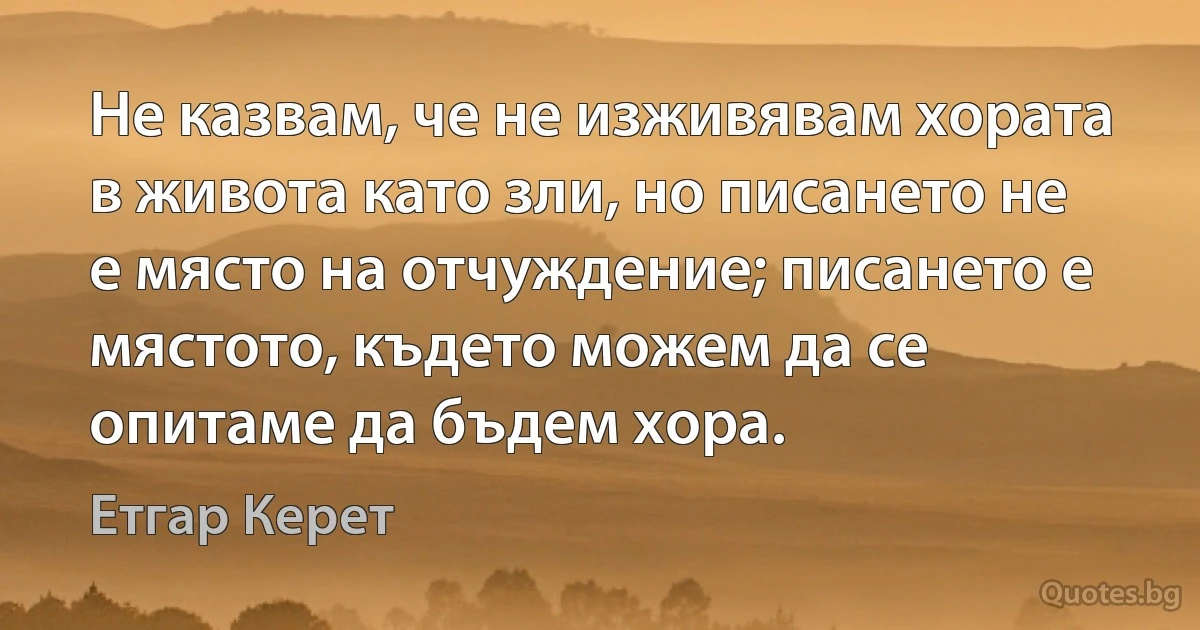 Не казвам, че не изживявам хората в живота като зли, но писането не е място на отчуждение; писането е мястото, където можем да се опитаме да бъдем хора. (Етгар Керет)