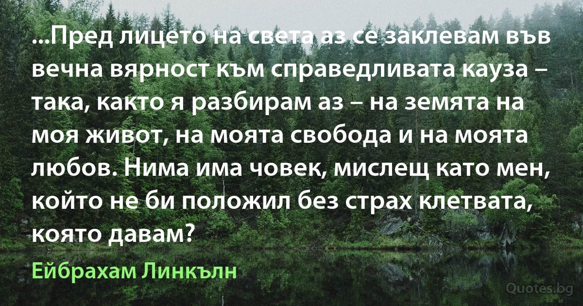 ...Пред лицето на света аз се заклевам във вечна вярност към справедливата кауза – така, както я разбирам аз – на земята на моя живот, на моята свобода и на моята любов. Нима има човек, мислещ като мен, който не би положил без страх клетвата, която давам? (Ейбрахам Линкълн)