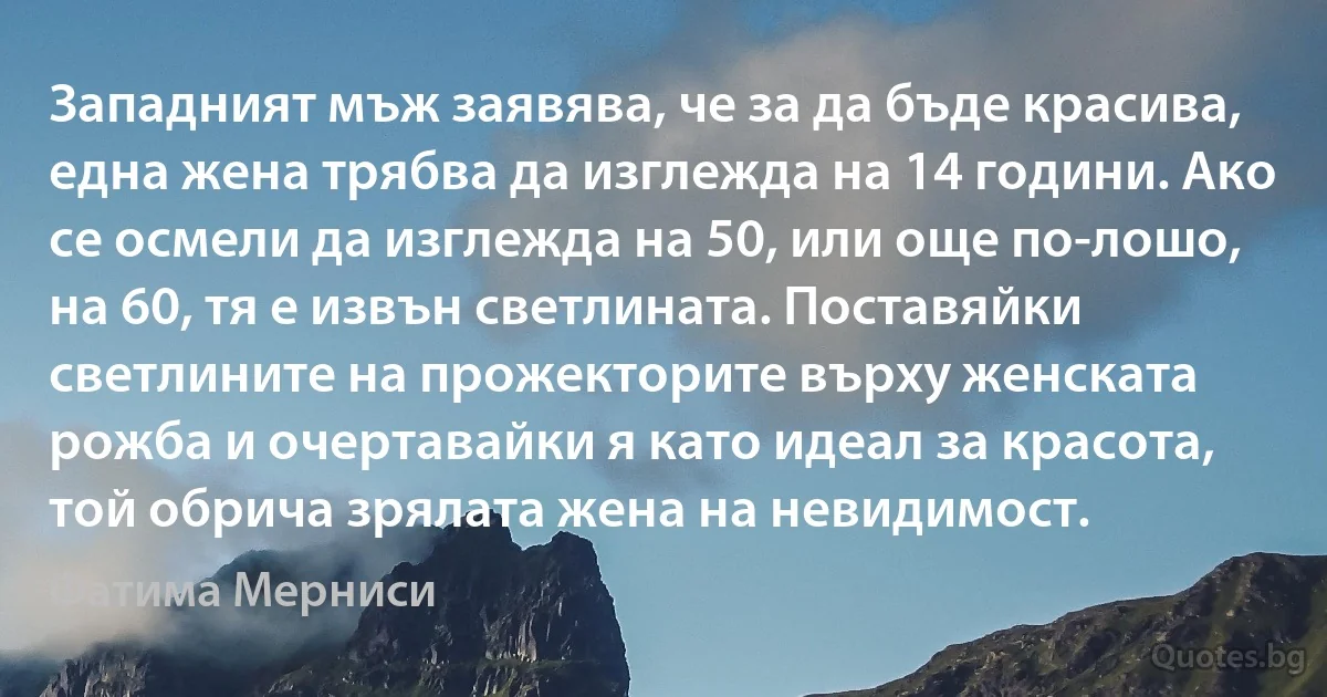 Западният мъж заявява, че за да бъде красива, една жена трябва да изглежда на 14 години. Ако се осмели да изглежда на 50, или още по-лошо, на 60, тя е извън светлината. Поставяйки светлините на прожекторите върху женската рожба и очертавайки я като идеал за красота, той обрича зрялата жена на невидимост. (Фатима Мерниси)