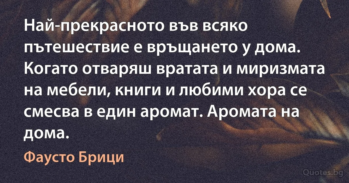 Най-прекрасното във всяко пътешествие е връщането у дома. Когато отваряш вратата и миризмата на мебели, книги и любими хора се смесва в един аромат. Аромата на дома. (Фаусто Брици)