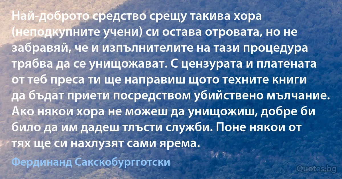 Най-доброто средство срещу такива хора (неподкупните учени) си остава отровата, но не забравяй, че и изпълнителите на тази процедура трябва да се унищожават. С цензурата и платената от теб преса ти ще направиш щото техните книги да бъдат приети посредством убийствено мълчание. Ако някои хора не можеш да унищожиш, добре би било да им дадеш тлъсти служби. Поне някои от тях ще си нахлузят сами ярема. (Фердинанд Сакскобургготски)