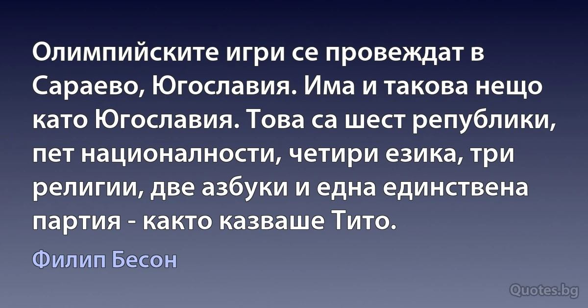 Олимпийските игри се провеждат в Сараево, Югославия. Има и такова нещо като Югославия. Това са шест републики, пет националности, четири езика, три религии, две азбуки и една единствена партия - както казваше Тито. (Филип Бесон)