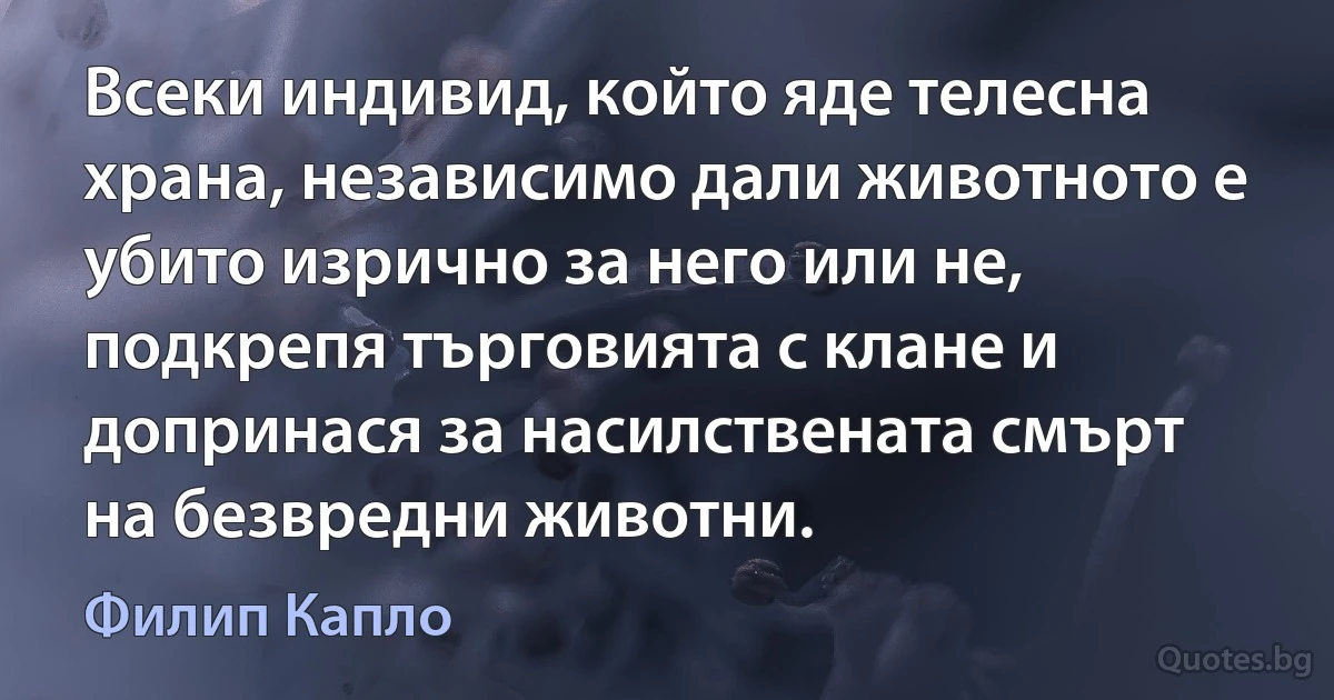 Всеки индивид, който яде телесна храна, независимо дали животното е убито изрично за него или не, подкрепя търговията с клане и допринася за насилствената смърт на безвредни животни. (Филип Капло)