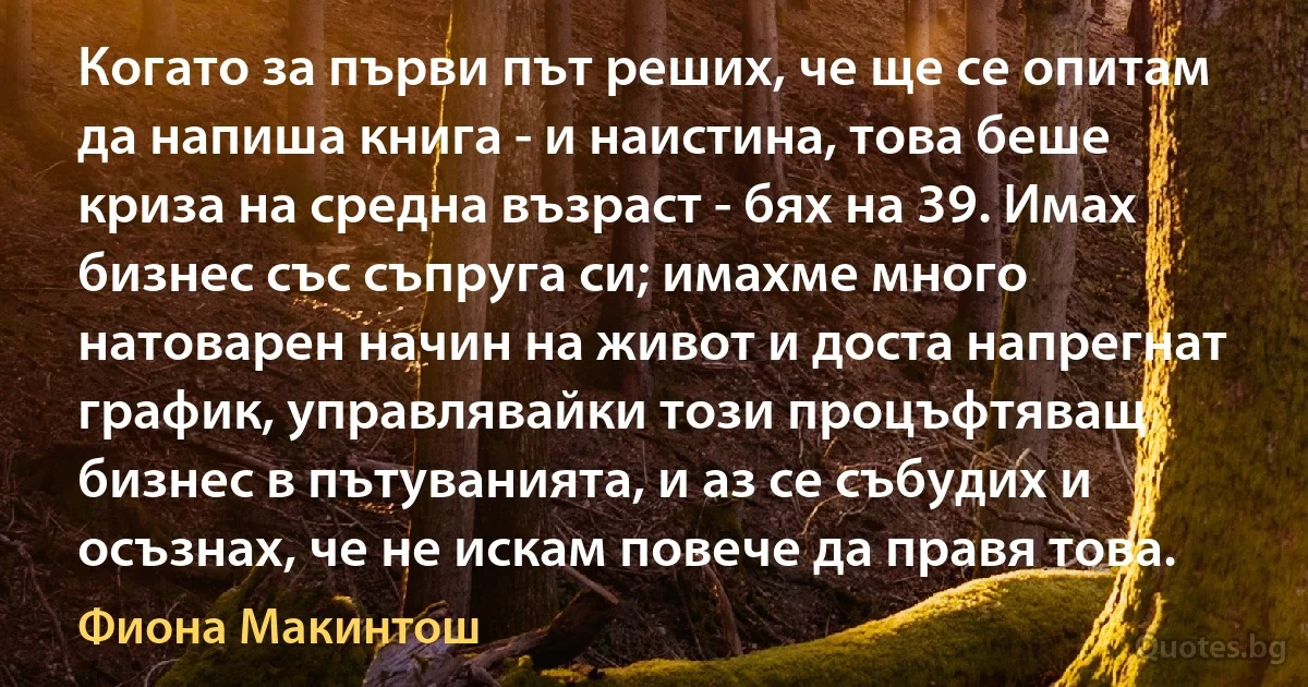 Когато за първи път реших, че ще се опитам да напиша книга - и наистина, това беше криза на средна възраст - бях на 39. Имах бизнес със съпруга си; имахме много натоварен начин на живот и доста напрегнат график, управлявайки този процъфтяващ бизнес в пътуванията, и аз се събудих и осъзнах, че не искам повече да правя това. (Фиона Макинтош)