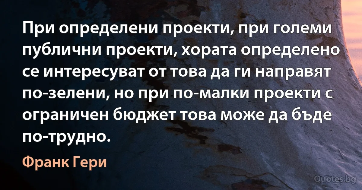 При определени проекти, при големи публични проекти, хората определено се интересуват от това да ги направят по-зелени, но при по-малки проекти с ограничен бюджет това може да бъде по-трудно. (Франк Гери)